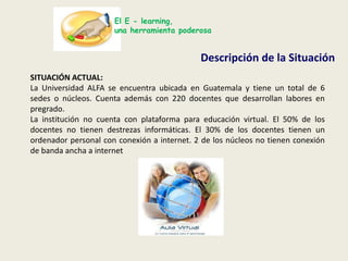 El E - learning,una herramienta poderosaDescripción de la SituaciónSITUACIÓN ACTUAL:La Universidad ALFA se encuentra ubicada en Guatemala y tiene un total de 6 sedes o núcleos. Cuenta además con 220 docentes que desarrollan labores en pregrado.La institución no cuenta con plataforma para educación virtual. El 50% de los docentes no tienen destrezas informáticas. El 30% de los docentes tienen un ordenador personal con conexión a internet. 2 de los núcleos no tienen conexión de banda ancha a internet