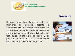 El E - learning,una herramienta poderosaPropuestaEl proyecto persigue formar a todos los miembros del personal docente la universidad alfa en el uso didáctico de las TICs a través de un taller de sensibilización que les mostrará el potencial y los beneficios de éstas tecnologías en las aulas de clases y los procesos de enseñanza, a continuación se detalla en análisis FODA de la situación: 