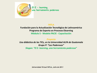 El E - learning,una herramienta poderosa FATLA Fundación para la Actualización Tecnológica de Latinoamérica Programa de Experto en Procesos Elearning Módulo 5 - Modelo PACIE - Capacitación   Proyecto Uso didáctico de las TICs, en la Universidad ALFA de Guatemala Grupo P: “Los Poderosos” Slogan: “El E- learning, una herramienta poderosa” Universidad Virtual FATLA, Julio de 2011 