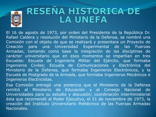 RESEÑA HISTORICA DE LA UNEFAEl 16 de agosto de 1973, por orden del Presidente de la República Dr. Rafael Caldera y resolución del Ministerio de la Defensa, se nombró una Comisión con el objeto de que se realizará y presentara un Proyecto de Creación para una Universidad Experimental de las Fuerzas Armadas, tomando como base la integración de las disciplinas de carácter universitario que en esos momentos se impartían en tres Escuelas: Escuela de Ingeniería Militar del Ejército, que formaba Ingenieros Civiles; Escuela de Comunicaciones y Electrónica del Ministerio de la Defensa, que formaba Ingenieros Electrónicos, y la Escuela de Postgrado de la Armada, que formaba Ingenieros Mecánicos e Ingenieros Electricistas. Esa Comisión entregó una ponencia que el Ministerio de la Defensa remitió al Ministerio de Educación y al Consejo Nacional de Universidades para su estudio y discusión; coordinación interministerial ésta que recomendó al Poder Ejecutivo, el 21 de noviembre de 1973, la creación del Instituto Universitario Politécnico de las Fuerzas Armadas Nacionales.
