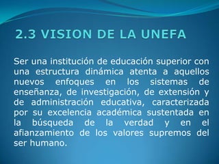2.3 VISION DE LA UNEFASer una institución de educación superior con una estructura dinámica atenta a aquellos nuevos enfoques en los sistemas de enseñanza, de investigación, de extensión y de administración educativa, caracterizada por su excelencia académica sustentada en la búsqueda de la verdad y en el afianzamiento de los valores supremos del ser humano. 