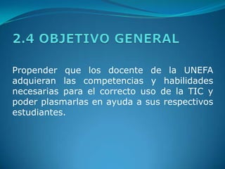2.4 OBJETIVO GENERALPropender que los docente de la UNEFA adquieran las competencias y habilidades necesarias para el correcto uso de la TIC y poder plasmarlas en ayuda a sus respectivos estudiantes. 