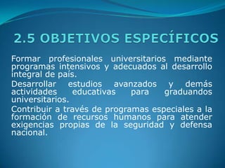 2.5 OBJETIVOS ESPECÍFICOSFormar profesionales universitarios mediante programas intensivos y adecuados al desarrollo integral de país.Desarrollar estudios avanzados y demás actividades educativas para graduandos universitarios.Contribuir a través de programas especiales a la formación de recursos humanos para atender exigencias propias de la seguridad y defensa nacional.