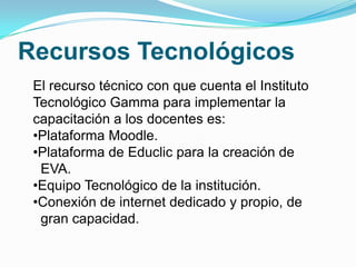 Recursos Tecnológicos
 El recurso técnico con que cuenta el Instituto
 Tecnológico Gamma para implementar la
 capacitación a los docentes es:
 •Plataforma Moodle.
 •Plataforma de Educlic para la creación de
  EVA.
 •Equipo Tecnológico de la institución.
 •Conexión de internet dedicado y propio, de
  gran capacidad.
 