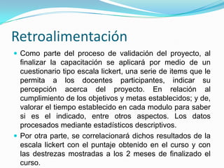 Retroalimentación
 Como parte del proceso de validación del proyecto, al
  finalizar la capacitación se aplicará por medio de un
  cuestionario tipo escala lickert, una serie de items que le
  permita a los docentes participantes, indicar su
  percepción acerca del proyecto. En relación al
  cumplimiento de los objetivos y metas establecidos; y de,
  valorar el tiempo establecido en cada modulo para saber
  si es el indicado, entre otros aspectos. Los datos
  procesados mediante estadísticos descriptivos.
 Por otra parte, se correlacionará dichos resultados de la
  escala lickert con el puntaje obtenido en el curso y con
  las destrezas mostradas a los 2 meses de finalizado el
  curso.
 
