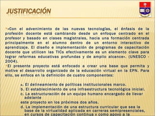 «Con el advenimiento de las nuevas tecnologías, el énfasis de la profesión docente está cambiando desde un enfoque centrado en el profesor y basado en clases magistrales, hacia una formación centrada principalmente en el alumno dentro de un entorno interactivo de aprendizaje. El diseño e implementación de programas de capacitación docente que utilicen las TICs efectivamente es un elemento clave para lograr reformas educativas profundas y de amplio alcance». (UNESCO - 2004). El presente proyecto está enfocado a crear una base que permita y motive el desarrollo organizado de la educación virtual en la EPN. Para ello, se enfoca en la definición de cuatro componentes: a . El delineamiento de políticas institucionales marco. b. El establecimiento de una infraestructura tecnológica inicial. c. La estructuración de un equipo humano encargado de llevar adelante este proyecto en los próximos dos años. d. La implementación de una estructura curricular que sea la base de la virtualidad aplicada en carreras semipresenciales, en cursos de capacitación continua y como apoyo a la educación presencial. 