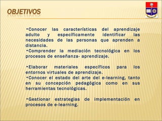 Conocer las características del aprendizaje adulto y específicamente identificar las necesidades de las personas que aprenden a distancia.  Comprender la mediación tecnológica en los procesos de enseñanza- aprendizaje.  Elaborar materiales específicos para los entornos virtuales de aprendizaje.  Conocer el estado del arte del e-learning, tanto en su concepción pedagógica como en sus herramientas tecnológicas.  Gestionar estrategias de implementación en procesos de e-learning.  