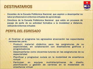 Al finalizar el programa los egresados alcanzarán las capacidades necesarias para: Producir material didáctico para las asignaturas de su especialidad, en colaboración con diseñadores gráficos y programadores Desempeñarse como docentes-tutores en las asignaturas de su especialidad Planificar y programar cursos en la modalidad de enseñanza virtual Participar en equipos multidisciplinares de diseño, planificación y gestión de carreras en la modalidad de enseñanza virtual 
