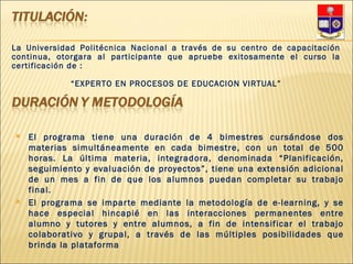 El programa tiene una duración de 4 bimestres cursándose dos materias simultáneamente en cada bimestre, con un total de 500 horas. La última materia, integradora, denominada “Planificación, seguimiento y evaluación de proyectos”, tiene una extensión adicional de un mes a fin de que los alumnos puedan completar su trabajo final. El programa se imparte mediante la metodología de e-learning, y se hace especial hincapié en las interacciones permanentes entre alumno y tutores y entre alumnos, a fin de intensificar el trabajo colaborativo y grupal, a través de las múltiples posibilidades que brinda la plataforma La Universidad Politécnica Nacional a través de su centro de capacitación continua, otorgara al participante que apruebe exitosamente el curso la certificación de : “ EXPERTO EN PROCESOS DE EDUCACION VIRTUAL” 