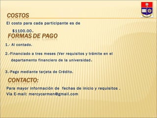 El costo para cada participante es de $1100.00 .  1.- Al contado. 2.-Financiado a tres meses (Ver requisitos y trámite en el departamento financiero de la universidad . 3.-Pago mediante tarjeta de Crédito. Para mayor información de  fechas de inicio y requisitos . Vía E-mail: mercycarmen@gmail.com 
