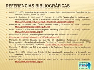 REFERENCIAS BIBLIOGRÁFICAS
   Achilli, E. (2000). Investigación y formación docente. Colección Universitas, Serie Formación
            Docente, Rosario, Labor de Editor.
   Cueva S.; Pacheco, E.; Rodríguez, G.; Santos, A. (2009). Tecnologías de Información y
            Comunicación (TIC´s) en la Educación Superior [Documento en línea] Disponible:
            http://www.scribd.com/doc/38967378/Tic-en-Educacion-Superior.
   Facultad de Educación, UAB. Última revisión 2008 [Documento en línea] Disponible;
            http://peremarques.pangea.org/tic.htm
   FATLA. Módulo 5 Caso Real de un proyecto elearning. [Documento en línea] Disponible:
            http://www.planetafatla.org/6/.
   Hernández, R. (1998). Metodología de la investigación. México: Mc Graw-Hill.
   http://www.rieoei.org/deloslectores/1164Gorodokin.pdf
   Marqués, P. (2000) Impacto de las TIC en educación: funciones y limitaciones
    Departamento de pedagogía aplicada. Facultad de Educación, UAB. Última revisión 2008
            [Documento en línea] Disponible: http://dewey.uab.es/pmarques/siyedu.htm.
   Marqués, P. (2000) Las TIC y su aporte a la Sociedad. Departamento de pedagogía
    aplicada.
   Porge, E. (1993). Citado por Toledo, H. La investigación educativa y la formación de
            docentes, Revista Contextos, p.17, Apunte de la Especialización en Educación
    Superior, UNSL.
   Red de Caja de Herramientas Mypyme. Matriz FODA. [Documento en línea] Disponible:
            http://www.planetafatla.org/6/
 