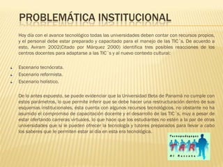PROBLEMÁTICA INSTITUCIONAL
Hoy día con el avance tecnológico todas las universidades deben contar con recursos propios,
y el personal debe estar preparado y capacitado para el manejo de las TIC´s. De acuerdo a
esto, Aviram 2002(Citado por Márquez 2000) identifica tres posibles reacciones de los
centros docentes para adaptarse a las TIC´s y al nuevo contexto cultural:

Escenario tecnócrata.
Escenario reformista.
Escenario holístico.

De lo antes expuesto, se puede evidenciar que la Universidad Beta de Panamá no cumple con
estos parámetros, lo que permite inferir que se debe hacer una restructuración dentro de sus
esquemas institucionales, ésta cuenta con algunos recursos tecnológicos, no obstante no ha
asumido el compromiso de capacitación docente y el desarrollo de las TIC´s, muy a pesar de
estar ofertando carreras virtuales, lo que hace que los estudiantes no estén a la par de otras
universidades que si le pueden ofrecer la tecnología y tutores preparados para llevar a cabo
los saberes que le permiten estar al día en esta era tecnológica.
 