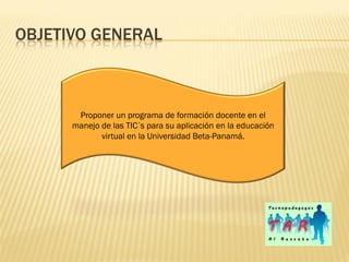 OBJETIVO GENERAL



       Proponer un programa de formación docente en el
      manejo de las TIC´s para su aplicación en la educación
             virtual en la Universidad Beta-Panamá.
 