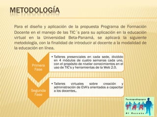 METODOLOGÍA
 Para el diseño y aplicación de la propuesta Programa de Formación
 Docente en el manejo de las TIC´s para su aplicación en la educación
 virtual en la Universidad Beta-Panamá, se aplicará la siguiente
 metodología, con la finalidad de introducir al docente a la modalidad de
 la educación en línea.
                     • Talleres presenciales en cada sede, dividido
                       en 4 módulos de cuatro semanas cada uno,
          Primera      con el propósito de nivelar conocimientos en el
                       uso de TIC’s y herramientas de la Web 2.0.
           Fase


                     • Talleres   virtuales   sobre     creación    y
                       administración de EVA’s orientados a capacitar
          Segunda      a los docentes,.
            Fase
 