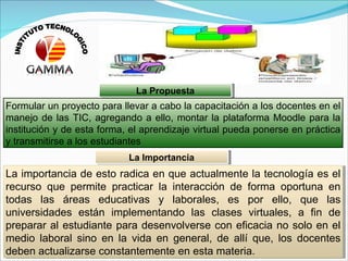 Formular un proyecto para llevar a cabo la capacitación a los docentes en el manejo de las TIC, agregando a ello, montar la plataforma Moodle para la institución y de esta forma, el aprendizaje virtual pueda ponerse en práctica y transmitirse a los estudiantes La importancia de esto radica en que actualmente la tecnología es el recurso que permite practicar la interacción de forma oportuna en todas las áreas educativas y laborales, es por ello, que las universidades están implementando las clases virtuales, a fin de preparar al estudiante para desenvolverse con eficacia no solo en el medio laboral sino en la vida en general, de allí que, los docentes deben actualizarse constantemente en esta materia. La Propuesta La Importancia INSTITUTO TECNOLOGICO 