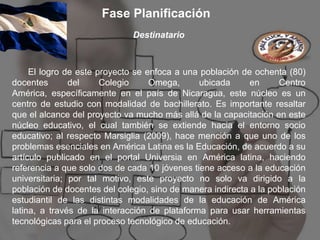 Fase Planificación
                              Destinatario



     El logro de este proyecto se enfoca a una población de ochenta (80)
docentes       del     Colegio     Omega,      ubicada      en     Centro
América, específicamente en el país de Nicaragua, este núcleo es un
centro de estudio con modalidad de bachillerato. Es importante resaltar
que el alcance del proyecto va mucho más allá de la capacitación en este
núcleo educativo, el cual también se extiende hacia el entorno socio
educativo; al respecto Marsiglia (2009), hace mención a que uno de los
problemas esenciales en América Latina es la Educación, de acuerdo a su
artículo publicado en el portal Universia en América latina, haciendo
referencia a que solo dos de cada 10 jóvenes tiene acceso a la educación
universitaria; por tal motivo, este proyecto no solo va dirigido a la
población de docentes del colegio, sino de manera indirecta a la población
estudiantil de las distintas modalidades de la educación de América
latina, a través de la interacción de plataforma para usar herramientas
tecnológicas para el proceso tecnológico de educación.
 