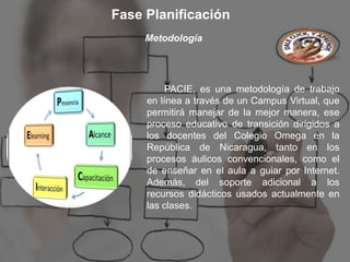 Fase Planificación
     Metodología




          PACIE, es una metodología de trabajo
     en línea a través de un Campus Virtual, que
     permitirá manejar de la mejor manera, ese
     proceso educativo de transición dirigidos a
     los docentes del Colegio Omega en la
     República de Nicaragua, tanto en los
     procesos áulicos convencionales, como el
     de enseñar en el aula a guiar por Internet.
     Además, del soporte adicional a los
     recursos didácticos usados actualmente en
     las clases.
 