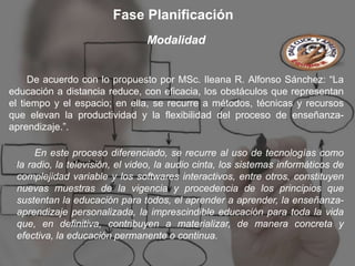 Fase Planificación
                                Modalidad


     De acuerdo con lo propuesto por MSc. Ileana R. Alfonso Sánchez: “La
educación a distancia reduce, con eficacia, los obstáculos que representan
el tiempo y el espacio; en ella, se recurre a métodos, técnicas y recursos
que elevan la productividad y la flexibilidad del proceso de enseñanza-
aprendizaje.”.

      En este proceso diferenciado, se recurre al uso de tecnologías como
 la radio, la televisión, el video, la audio cinta, los sistemas informáticos de
 complejidad variable y los softwares interactivos, entre otros, constituyen
 nuevas muestras de la vigencia y procedencia de los principios que
 sustentan la educación para todos, el aprender a aprender, la enseñanza-
 aprendizaje personalizada, la imprescindible educación para toda la vida
 que, en definitiva, contribuyen a materializar, de manera concreta y
 efectiva, la educación permanente o continua.
 