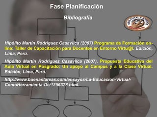 Fase Planificación
                            Bibliografía



Hipólito Martín Rodríguez Casavilca (2007) Programa de Formación on-
line: Taller de Capacitación para Docentes en Entorno Virtu@l. Edición,
Lima, Perú.
Hipólito Martín Rodríguez Casavilca (2007), Propuesta Educativa del
Aula Virtual en Posgrado: Un apoyo al Campus y a la Clase Virtual.
Edición, Lima, Perú.
http://www.buenastareas.com/ensayos/La-Educacion-Virtual-
ComoHerramienta-De/1356378.html.
 
