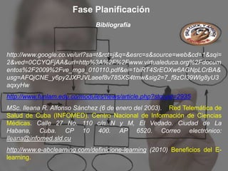 Fase Planificación
                              Bibliografía



http://www.google.co.ve/url?sa=t&rct=j&q=&esrc=s&source=web&cd=1&sqi=
2&ved=0CCYQFjAA&url=http%3A%2F%2Fwww.virtualeduca.org%2Fdocum
entos%2F2009%2Fve_mga_010110.pdf&ei=1biRT4SrEOXw6AGNpLCrBA&
usg=AFQjCNE_y6py2JXPJVLaeef8v785XS4tmw&sig2=7_f9zCI39Wlg8yU3
aqxyHw
http://www.funlam.edu.co/modules/news/article.php?storyid=2935
MSc. Ileana R. Alfonso Sánchez (6 de enero del 2003). Red Telemática de
Salud de Cuba (INFOMED). Centro Nacional de Información de Ciencias
Médicas. Calle 27 No. 110 c/n N y M, El Vedado. Ciudad de La
Habana, Cuba. CP 10 400. AP 6520. Correo electrónico:
ileana@infomed.sld.cu
http://www.e-abclearning.com/definicione-learning (2010) Beneficios del E-
learning.
 