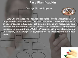 Fase Planificación
                     Descripción del Proyecto



    BBCGG de Asesoría Tecnopedagógica ofrece implementar un
programa de capacitación al Docente para el uso correcto de las TIC s
en los procesos educativos del Colegio Omega de Nicaragua, para
mejorar su desempeño en el proceso de enseñanza aprendizaje,
mediante la metodología PACIE, (Presencia, Alcance, Capacitación,
Interacción, E-learning); la capacitación se desarrollará en nueve
meses.
 