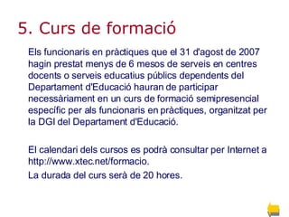 5. Curs de formació   Els funcionaris en pràctiques que el 31 d'agost de 2007 hagin prestat menys de 6 mesos de serveis en centres docents o serveis educatius públics dependents del Departament d'Educació hauran de participar necessàriament en un curs de formació semipresencial específic per als funcionaris en pràctiques, organitzat per la DGI del Departament d'Educació.  El calendari dels cursos es podrà consultar per Internet a http://www.xtec.net/formacio.  La durada del curs serà de 20 hores. 