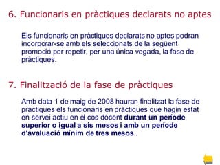 6. Funcionaris en pràctiques declarats no aptes Els funcionaris en pràctiques declarats no aptes podran incorporar-se amb els seleccionats de la següent promoció per repetir, per una única vegada, la fase de pràctiques.  7. Finalització de la fase de pràctiques   Amb data 1 de maig de 2008 hauran finalitzat la fase de pràctiques els funcionaris en pràctiques que hagin estat en servei actiu en el cos docent  durant un període superior o igual a sis mesos i amb un període d'avaluació mínim de tres mesos   .  