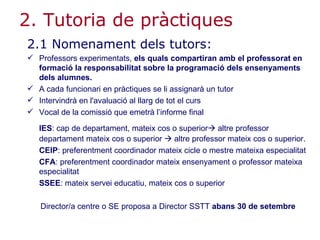 2. Tutoria de pràctiques 2.1 Nomenament dels tutors: Professors experimentats,  els quals compartiran amb el professorat en formació la responsabilitat sobre la programació dels ensenyaments dels alumnes.   A cada funcionari en pràctiques se li assignarà un tutor Intervindrà en l'avaluació al llarg de tot el curs Vocal de la comissió que emetrà l’informe final IES : cap de departament, mateix cos o superior   altre professor departament mateix cos o superior    altre professor mateix cos o superior. CEIP : preferentment coordinador mateix cicle o mestre mateixa especialitat CFA : preferentment coordinador mateix ensenyament o professor mateixa especialitat SSEE : mateix servei educatiu, mateix cos o superior Director/a centre o SE proposa a Director SSTT  abans 30 de setembre 