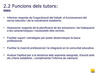2.2 Funcions dels tutors: SSEE: Informar respecte de l'organització del treball, el funcionament del servei educatiu i de la coordinació establerta. Assessorar respecte de la planificació de les actuacions i de l'adequació a les característiques i necessitats dels centres.   Facilitar suport i estratègies per poder desenvolupar la tasca professional. Facilitar la inserció professional i la integració en la comunitat educativa   Avaluar l'aptitud per a la docència dels aspirants assignats, d'acord amb els criteris establerts, i complimentar l'informe de valoració   
