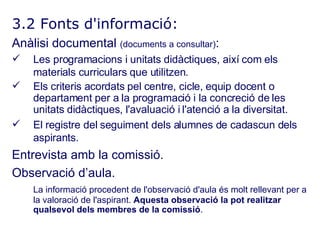 3.2 Fonts d'informació: Anàlisi documental  (documents a consultar) : Les programacions i unitats didàctiques, així com els materials curriculars que utilitzen. Els criteris acordats pel centre, cicle, equip docent o departament per a la programació i la concreció de les unitats didàctiques, l'avaluació i l'atenció a la diversitat. El registre del seguiment dels alumnes de cadascun dels aspirants. Entrevista amb la comissió. Observació d’aula. La informació procedent de l'observació d'aula és molt rellevant per a la valoració de l'aspirant.  Aquesta observació la pot realitzar qualsevol dels membres de la comissió . 