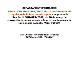 Diari Oficial de la Generalitat de Catalunya DOGC núm. 4969 - 17/09/2007 DEPARTAMENT D'EDUCACIÓ RESOLUCIÓ EDU/2745/2007, de 10 de setembre, de regulació de la fase de pràctiques  que preveu la Resolució EDU/825/2007, de 20 de març, de convocatòria de proves per a la provisió de places de funcionaris docents.  (Pàg. 30563)   