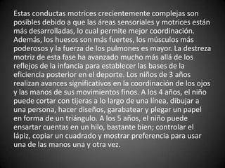Estas conductas motrices crecientemente complejas son
posibles debido a que las áreas sensoriales y motrices están
más desarrolladas, lo cual permite mejor coordinación.
Además, los huesos son más fuertes, los músculos más
poderosos y la fuerza de los pulmones es mayor. La destreza
motriz de esta fase ha avanzado mucho más allá de los
reflejos de la infancia para establecer las bases de la
eficiencia posterior en el deporte. Los niños de 3 años
realizan avances significativos en la coordinación de los ojos
y las manos de sus movimientos finos. A los 4 años, el niño
puede cortar con tijeras a lo largo de una línea, dibujar a
una persona, hacer diseños, garabatear y plegar un papel
en forma de un triángulo. A los 5 años, el niño puede
ensartar cuentas en un hilo, bastante bien; controlar el
lápiz, copiar un cuadrado y mostrar preferencia para usar
una de las manos una y otra vez.
 