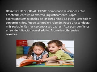 DESARROLLO SOCIO-AFECTIVO: Comprende relaciones entre
acontecimientos y las expresa lingüísticamente. Capta
expresiones emocionales de los otros niños. Le gusta jugar solo y
con otros niños. Puede ser noble y rebelde. Posee una conducta
más sociable. Es muy cercano a sus padres Aparecen conflictos
en su identificación con el adulto. Asume las diferencias
sexuales.
 