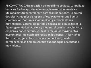 PSICOMOTRICIDAD: Iniciación del equilibrio estático. Lateralidad:
hacia los 4 años aproximadamente, la mano dominante es
utilizada más frecuentemente para realizar acciones. Salta con
dos pies. Alrededor de los seis años, logra tener una buena
coordinación. Soltura, espontaneidad y armonía de sus
movimientos. Control de partida y llegada del dibujo, hacer la
figuras geométricas. Acelera y modera el caminar a voluntad y
empieza a poder detenerse. Realiza mejor los movimientos
involuntarios. No establece reglas en los juegos. A los 4 años
Recorta con tijera. Por su madurez emocional, puede
permanecer más tiempo sentado aunque sigue necesitando
movimiento.
 