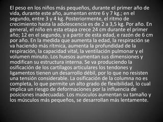 El peso en los niños más pequeños, durante el primer año de
vida, durante este año, aumentan entre 6 y 7 kg.; en el
segundo, entre 3 y 4 kg. Posteriormente, el ritmo de
crecimiento hasta la adolescencia es de 2 a 3,5 kg. Por año. En
general, el niño en esta etapa crece 24 cm durante el primer
año; 12 en el segundo, y a partir de esta edad, e razón de 6 cm
por año. En la medida que aumenta la edad, la respiración se
va haciendo más rítmica, aumenta la profundidad de la
respiración, la capacidad vital, la ventilación pulmonar y el
volumen minuto. Los huesos aumentan sus dimensiones y
modifican su estructura interna. Se va produciendo la
osificación de los cartílagos articulares los tendones y
ligamentos tienen un desarrollo débil, por lo que no resisten
una tensión considerable. La osificación de la columna no es
completa, lo que permite un alto grado de flexibilidad, lo cual
implica un riesgo de deformaciones por la influencia de
posiciones inadecuadas. Los músculos aumentan su tamaño y
los músculos más pequeños, se desarrollan más lentamente.
 