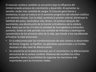 El músculo cardíaco, también se encuentra bajo la influencia del
ininterrumpido proceso de crecimiento y desarrollo. Al aumentar su
tamaño, recibe más cantidad de sangre. El músculo gana fuerza y
resistencia, lo que se traduce en el aumento progresivo del volumen sistólico
y el volumen minuto. Con la edad, aumenta la presión arterial, disminuye la
labilidad del pulso, haciéndose más rítmico. Se produce después del
nacimiento, una disminución de la función eritroblástica de la médula
ósea, hasta que en los 3-4 años la cantidad de hemoglobina y eritrocitos
aumenta. Existe en este período una cantidad de linfocitos y neutropenia
característica de los primeros años de la vida, que tiende a irse equilibrando
al finalizar la edad preescolar.
• En la edad preescolar las transformaciones de este sistema se desarrollan
    de forma irregular. La hipófisis, las glándulas suprarrenales y el tiroides
    alcanzan un alto nivel de diferenciación.
• Se caracteriza en la edad preescolar, por el crecimiento y la diferenciación
    estructural de la corteza cerebral. Madurez del encéfalo los niños
    pequeños tienen la posibilidad de organizar las reacciones más
    importantes para las funciones vitales.
 