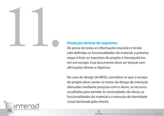 Produção da lista de requisitos
De posse de todas as informações reunidas e tendo
sido definidas as funcionalidades do material, a próxima
etapa é listar os requisitos de projeto e hierarquizá-los
em um escopo. Esse documento deve ser textual com
afirmações diretas e objetivas.
No caso do design de MEDs, considera-se que o escopo
do projeto deve conter as metas do design de interação
elencadas mediante pesquisa com o aluno, os recursos
escolhidos para atender às necessidades do aluno, as
funcionalidades do material e a intenção de identidade
visual declarada pelo cliente.
11.
Núcleo de Tecnologia Digital Aplicada à Educação - NUTED
 