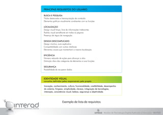 Exemplo de lista de requisitos
BUSCA E PESQUISA
Títulos destacados e hierarquização de conteúdo
Elementos gráficos visualmente condizentes com as funções
LOCALIZAÇÃO
Design visual limpo, livre de informações irrelevantes
Padrão visual semelhante em todas as páginas
Presença de régua de navegação
DESIGN DESCOMPLICADO
Design intuitivo, auto explicativo
Compatibilidade com outras interfaces
Elementos visuais que mantenham a mesma localização
EFICIÊNCIA
Número reduzido de ações para alcançar o alvo
Distinção clara das categorias de elementos e suas funções
SEGURANÇA
Possibilidade de recuperar dados
PRINCIPAIS REQUISITOS DO USUÁRIO
IDENTIDADE VISUAL
conceitos definidos pelos responsáveis pelo projeto
Inovação, conhecimento, cultura, funcionalidade, credibilidade, desempenho
do sistema, limpeza, simplicidade, clareza, integração de tecnologias,
interação, consistência visual, beleza, segurança e objetividade.
Núcleo de Tecnologia Digital Aplicada à Educação - NUTED
 