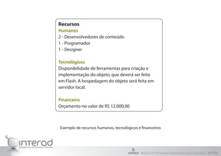 Exemplo de recursos humanos, tecnológicos e financeiros
Recursos
Humanos
2 - Desenvolvedores de conteúdo
1 - Programador
1 - Designer
Tecnológicos
Disponibilidade de ferramentas para criação e
implementação do objeto, que deverá ser feito
em Flash. A hospedagem do objeto será feita em
servidor local.
Financeiro
Orçamento no valor de R$ 12.000,00
Núcleo de Tecnologia Digital Aplicada à Educação - NUTED
 