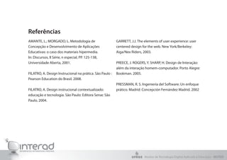 Referências
AMANTE, L.; MORGADO, L. Metodologia de
Concepção e Desenvolvimento de Aplicações
Educativas: o caso dos materiais hipermedia.
In: Discursos, II Série, n especial, PP. 125-138,
Universidade Aberta, 2001.
FILATRO, A. Design Instrucional na prática. São Paulo :
Pearson Education do Brasil. 2008.
FILATRO, A. Design instrucional contextualizado:
educação e tecnologia. São Paulo: Editora Senac São
Paulo, 2004.
GARRETT, J.J. The elements of user experience: user
centered design for the web. New York/Berkeley:
Aiga/Nex Riders, 2003.
PREECE, J. ROGERS, Y. SHARP, H. Design de Interação:
além da interação homem-computador. Porto Alegre:
Bookman. 2005.
PRESSMAN, R. S. Ingeniería del Software: Un enfoque
prático. Madrid: Concepción Fernández Madrid. 2002
Núcleo de Tecnologia Digital Aplicada à Educação - NUTED
 