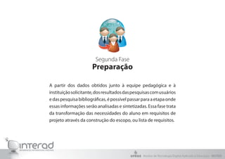 Segunda Fase
Preparação
A partir dos dados obtidos junto à equipe pedagógica e à
instituiçãosolicitante,dosresultadosdaspesquisascomusuários
edaspesquisabibliográficas,épossívelpassarparaaetapaonde
essas informações serão analisadas e sintetizadas. Essa fase trata
da transformação das necessidades do aluno em requisitos de
projeto através da construção do escopo, ou lista de requisitos.
Núcleo de Tecnologia Digital Aplicada à Educação - NUTED
 
