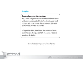 Exemplo de definição de funcionalidades
Função:
Gerenciamento de arquivos
Aqui você vai gerenciar os documentos que serão
utilizados em seu site. Nesta funcionalidade você
poderá adicionar novos documentos e editar ou
excluir documentos existentes.
Este gerenciador poderá ter documentos Word,
planilhas Excel, arquivos PDF, imagens, vídeos e
arquivos de áudio.
Núcleo de Tecnologia Digital Aplicada à Educação - NUTED
 