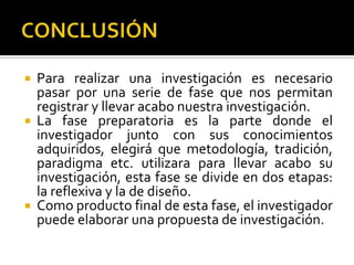  Para realizar una investigación es necesario
  pasar por una serie de fase que nos permitan
  registrar y llevar acabo nuestra investigación.
 La fase preparatoria es la parte donde el
  investigador junto con sus conocimientos
  adquiridos, elegirá que metodología, tradición,
  paradigma etc. utilizara para llevar acabo su
  investigación, esta fase se divide en dos etapas:
  la reflexiva y la de diseño.
 Como producto final de esta fase, el investigador
  puede elaborar una propuesta de investigación.
 