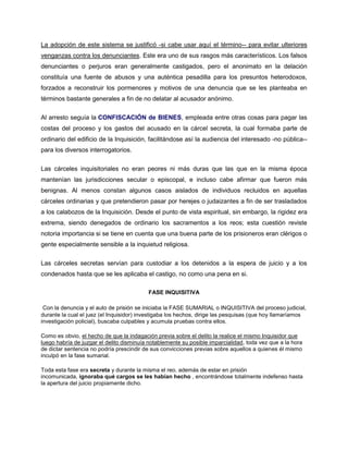 La adopción de este sistema se justificó -si cabe usar aquí el término-- para evitar ulteriores
venganzas contra los denunciantes. Este era uno de sus rasgos más característicos. Los falsos
denunciantes o perjuros eran generalmente castigados, pero el anonimato en la delación
constituía una fuente de abusos y una auténtica pesadilla para los presuntos heterodoxos,
forzados a reconstruir los pormenores y motivos de una denuncia que se les planteaba en
términos bastante generales a fin de no delatar al acusador anónimo.
Al arresto seguía la CONFISCACIÓN de BIENES, empleada entre otras cosas para pagar las
costas del proceso y los gastos del acusado en la cárcel secreta, la cual formaba parte de
ordinario del edificio de la Inquisición, facilitándose así la audiencia del interesado -no pública--
para los diversos interrogatorios.
Las cárceles inquisitoriales no eran peores ni más duras que las que en la misma época
mantenían las jurisdicciones secular o episcopal, e incluso cabe afirmar que fueron más
benignas. Al menos constan algunos casos aislados de individuos recluidos en aquellas
cárceles ordinarias y que pretendieron pasar por herejes o judaizantes a fin de ser trasladados
a los calabozos de la Inquisición. Desde el punto de vista espiritual, sin embargo, la rigidez era
extrema, siendo denegados de ordinario los sacramentos a los reos; esta cuestión reviste
notoria importancia si se tiene en cuenta que una buena parte de los prisioneros eran clérigos o
gente especialmente sensible a la inquietud religiosa.
Las cárceles secretas servían para custodiar a los detenidos a la espera de juicio y a los
condenados hasta que se les aplicaba el castigo, no como una pena en si.
FASE INQUISITIVA
Con la denuncia y el auto de prisión se iniciaba la FASE SUMARIAL o INQUISITIVA del proceso judicial,
durante la cual el juez (el Inquisidor) investigaba los hechos, dirige las pesquisas (que hoy llamaríamos
investigación policial), buscaba culpables y acumula pruebas contra ellos.
Como es obvio, el hecho de que la indagación previa sobre el delito la realice el mismo Inquisidor que
luego habría de juzgar el delito disminuía notablemente su posible imparcialidad, toda vez que a la hora
de dictar sentencia no podría prescindir de sus convicciones previas sobre aquellos a quienes él mismo
inculpó en la fase sumarial.
Toda esta fase era secreta y durante la misma el reo, además de estar en prisión
incomunicada, ignoraba qué cargos se les habían hecho , encontrándose totalmente indefenso hasta
la apertura del juicio propiamente dicho.
 