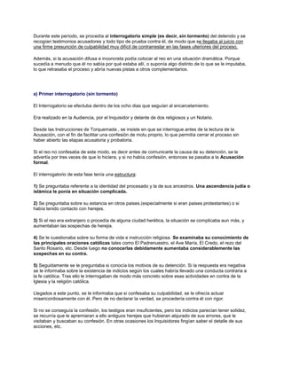 Durante este período, se procedía al interrogatorio simple (es decir, sin tormento) del detenido y se
recogían testimonios acusadores y todo tipo de prueba contra él, de modo que se llegaba al juicio con
una firme presunción de culpabilidad muy difícil de contrarrestar en las fases ulteriores del proceso.
Además, si la acusación difusa e inconcreta podía colocar al reo en una situación dramática. Porque
sucedía a menudo que él no sabía por qué estaba allí, o suponía algo distinto de lo que se le imputaba,
lo que retrasaba el proceso y abría nuevas pistas a otros complementarios.
a) Primer interrogatorio (sin tormento)
El Interrogatorio se efectuba dentro de los ocho dias que seguían al encarcelamiento.
Era realizado en la Audiencia, por el Inquisidor y delante de dos religiosos y un Notario.
Desde las Instrucciones de Torquemada , se insiste en que se interrogue antes de la lectura de la
Acusación, con el fin de facilitar una confesión de motu proprio, lo que permitía cerrar el proceso sin
haber abierto las etapas acusatoria y probatoria.
Si el reo no confesaba de este modo, es decir antes de comunicarle la causa de su detención, se le
advertía por tres veces de que lo hiciera, y si no había confesión, entonces se pasaba a la Acusación
formal.
El interrogatorio de esta fase tenía una estructura:
1) Se preguntaba referente a la identidad del procesado y la de sus ancestros. Una ascendencia judia o
islámica le ponía en situación complicada.
2) Se preguntaba sobre su estancia en otros paises.(especialmente si eran paises protestantes) o si
había tenido contacto con herejes.
3) Si el reo era extranjero o procedía de alguna ciudad herética, la situación se complicaba aun más, y
aumentaban las sospechas de herejia.
4) Se le cuestionaba sobre su forma de vida e instrucción religiosa. Se examinaba su conocimiento de
las principales oraciones católicas tales como El Padrenuestro, el Ave María, El Credo, el rezo del
Santo Rosario, etc. Desde luego no conocerlas debidamente aumentaba considerablemente las
sospechas en su contra.
5) Seguidamente se le preguntaba si conocía los motivos de su detención. Si la respuesta era negativa
se le informaba sobre la existencia de indicios según los cuales habría llevado una conducta contraria a
la fe católica. Tras ello le interrogaban de modo más concreto sobre esas actividades en contra de la
Iglesia y la religión católica.
Llegados a este punto, se le informaba que si confesaba su culpabilidad, se le ofrecía actuar
misericordiosamente con él. Pero de no declarar la verdad, se procedería contra él con rigor.
Si no se conseguía la confesión, los testigos eran insuficientes, pero los indicios parecían tener solidez,
se recurría que le apremiaran a ello antiguos herejes que hubieran abjurado de sus errores, que le
visitaban y buscaban su confesión. En otras ocasiones los Inquisidores fingían saber el detalle de sus
acciones, etc.
 