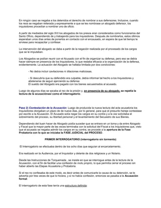 En ningún caso se negaba a los detenidos el derecho de nombrar a sus defensores. Inclusive, cuando
los reos se negaban reiterada y expresamente a que se les nombrase un abogado defensor, los
inquisidores procedían a nombrar uno de oficio.
A partir de mediados del siglo XVI los abogados de los presos eran considerados como funcionarios del
Santo Oficio, dependiendo de y trabajando para los inquisidores. Después de nombrarlos, estos últimos
esperaban unos días antes de ponerlos en contacto con el encausado, en espera de que tal tiempo le
sirviese para recapacitar y confesar.
La intervención del abogado se daba a partir de la negación realizada por el procesado de los cargos
que se le imputaban.
Los Abogados se podían reunir con el Acusado con el fin de organizar su defensa, pero eso se debía
hacer siempre en presencia de los Inquisidores, lo que restaba eficacia a la organización de la defensa,
evidentemente. La actuación del Abogado se hallaba limitada por dos condiciones:
- No debía incluir cavilaciones ni dilaciones maliciosas.
- Si descubría que su defendido era culpable, debía informar tal hecho a los Inquisidores y
abstenerse de seguir ejerciendo su defensa
El sueldo del Abogado era pagado con los bienes secuestrados al acusado.
Luego de algunos días se sacaba al reo de la prisión y, en presencia de su abogado, se repetía la
lectura de la acusaciónasí como el interrogatorio.
Paso 2) Contestación de la Acusación: Luego de producida la nueva lectura del acta acusatoria los
Inquisidores otorgaban un plazo de de nueve dias, por lo general, para que el presunto hereje contestase
por escrito a la Acusación. El Acusado solía negar los cargos en su contra y a la vez solicitaba el
sobreimiento del proceso, su libertad personal y el levantamiento del Secuestro de sus Bienes.
Dependiendo del buen hacer de Abogado podía suceder que se entrara en un toma y da entre Abogado
y Fiscal que la mayor parte de las veces terminaba con la solicitud del Fiscal a los Inquisidores que, visto
que el acusado se negaba admitir los cargos en su contra, se procede a la apertura de la Fase
Probatoria con lo que se iniciaba la FASE JUDICIAL del PROCESO.
PRIMER INTERROGATORIO (interrogatorio sin tormento)
El Interrogatorio se efectuaba dentro de los ocho días que seguían al encarcelamiento.
Era realizado en la Audiencia, por el Inquisidor y delante de dos religiosos y un Notario.
Desde las Instrucciones de Torquemada , se insiste en que se interrogue antes de la lectura de la
Acusación, con el fin de facilitar una confesión de motu proprio, lo que permitía cerrar el proceso sin
haber abierto las Etapas Acusatoria y Probatoria.
Si el reo no confesaba de este modo, es decir antes de comunicarle la causa de su detención, se le
advertía por tres veces de que lo hiciera, y si no había confesión, entonces se pasaba a la Acusación
formal.
El interrogatorio de esta fase tenía una estructura definida:
 