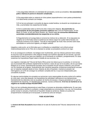 1) Se preguntaba referente a la identidad del procesado y la de sus ancestros. Una ascendencia
judia o islámica le ponía en situación complicada.
2) Se preguntaba sobre su estancia en otros paises (especialmente si eran paises protestantes)
o si había tenido contacto con herejes.
3) Si el reo era extranjero o procedía de alguna ciudad herética, la situación se complicaba aun
más, y aumentaban las sospechas de herejia.
4) Se le cuestionaba sobre su forma de vida e instrucción religiosa. Se examinaba su
conocimiento de las principales oraciones católicas tales como El Padrenuestro, el Ave
María, El Credo, el rezo del Santo Rosario, etc. Desde luego no conocerlas debidamente
aumentaba considerablemente las sospechas en su contra.
5) Seguidamente se le preguntaba si conocía los motivos de su detención. Si la respuesta era
negativa se le informaba sobre la existencia de indicios según los cuales habría llevado una
conducta contraria a la fe católica. Tras ello le interrogaban de modo más concreto sobre esas
actividades en contra de la Iglesia y la religión católica.
Llegados a este punto, se le informaba que si confesaba su culpabilidad, se le ofrecía actuar
misericordiosamente con él. Pero de no declarar la verdad, se procedería contra él con rigor.
Si no se conseguía la confesión, los testigos eran insuficientes, pero los indicios parecían tener solidez,
se recurría a que le apremiaran a ello antiguos herejes que hubieran abjurado de sus errores, que eran
autorizándos a vistar al reo para que hablaran con el buscando su confesión y arrepentimiento. En otras
ocasiones los Inquisidores fingían saber el detalle de sus acciones, etc.
Los registros notariales del Tribunal del Santo Oficio ponen de relieve que en la práctica, lo normal era
que el procesado NO confesara rápidamente los hechos o actos de que se le acusaba y de los que había
testigos en su contra. Generalmente buscaban dar la impresión de ser buenos cristianos y de coincidir
con los intereses de la Iglesia. Gradualmente iban haciendo pequeñas confesiones presentando excusas
por no haberlas realizado desde el inicio. Delante de ello el Inquisidor, mantenía la presión del
interrogatorio con el fin de conseguir la confesión completa del reo, lo que era indispensable para
concederle el perdón.
En algunas oportunidades los acusados se reconocían como responsables de actos contra la fe católica
en cuyo caso, unos días después, los Inquisidores les solicitaban ratificarse en sus declaraciones.
Generalmente los detenidos solo se acusaban de hechos de escasa o ninguna gravedad por lo cual los
Inquisidores les requerían, en advertencias sucesivas, nuevas confesiones. Si el reo se mantenía en su
negativa se iniciaba la Etapa ACUSATORIA.
Pero si el reo confesaba plenamente en esta Etapa, el proceso se abreviaba notablemente. En ese caso
el Fiscal procedía a verificar la confesión y luego presentaba sus conclusiones. A su vez, los Consultores
podían revisar lo actuado y finalmente el Inquisidor dictaba la sentencia. Debido a la actitud de
arrepentimiento mostrada por el encausado, la sentencia solía ser benigna.
FASE ACUSATORIA
La lectura del Acta Acusatoria desarrollaba en la sala de Audiencia del Tribunal, básicamente en dos
pasos:
 