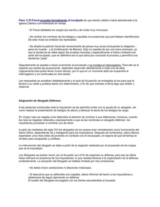 Paso 1) El Fiscal acusaba formalmente al inculpado de que siendo católico había abandonado a la
Iglesia Católica convirtiéndose en hereje.
- El Fiscal detallaba los cargos por escrito y de modo muy minucioso.
- Se omitían los nombres de los testigos y aquellas circunstancias que permitiesen identificarlos.
De este modo se evitaban las represalias.
- Se añadía la petición fiscal del merecimiento de penas muy duras (incluyendo la relajación -
pena de muerte- y la Confiscación de Bienes). Esto no pasaba de ser una mera amenaza, ya
que la sentencia se daba según las pruebas reunidas y especialmente si había confesión por
parte del inculpado, que en definitiva era lo que daría por concluido el proceso y permitiría una
sentencia “justa”.
Seguidamente se pasaba a hacer juramentar al procesado y se iniciaba el interrogatorio. Para ello se le
repetían por partes las acusaciones dejándole responder debidamente a cada una de ellas.
Lógicamente esto podía llevar mucho tiempo, por lo que en un momento dado se suspendía el
interrogatorio y se continuaba en otra sesión.
Las respuestas se anotaban detalladamente y el acta de Acusación se entregaba al reo para que la
llevara a su celda y pudiese leerla con detenimiento, a fin de que indicase si tenía algo que añadir u
observar.
Asignación de Abogado Defensor.
A las personas conducidas ante la Inquisición se les permitía contar con la ayuda de un abogado, así
como realizar la presentación de testigos de abono y efectuar la tacha de los testigos de cargo.
En ningún caso se negaba a los detenidos el derecho de nombrar a sus defensores. Inclusive, cuando
los reos se negaban reiterada y expresamente a que se les nombrase un abogado defensor, los
inquisidores procedían a nombrar uno de oficio.
A partir de mediados del siglo XVI los abogados de los presos eran considerados como funcionarios del
Santo Oficio, dependiendo de y trabajando para los inquisidores. Después de nombrarlos, estos últimos
esperaban unos días antes de ponerlos en contacto con el encausado, en espera de que tal tiempo le
sirviese para recapacitar y confesar.
La intervención del abogado se daba a partir de la negación realizada por el procesado de los cargos
que se le imputaban.
Los Abogados se podían reunir con el Acusado con el fin de organizar su defensa, pero eso se debía
hacer siempre en presencia de los Inquisidores, lo que restaba eficacia a la organización de la defensa,
evidentemente. La actuación del Abogado se hallaba limitada por dos condiciones:
- No debía incluir cavilaciones ni dilaciones maliciosas.
- Si descubría que su defendido era culpable, debía informar tal hecho a los Inquisidores y
abstenerse de seguir ejerciendo su defensa
El sueldo del Abogado era pagado con los bienes secuestrados al acusado.
 