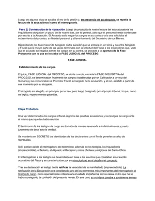 Luego de algunos días se sacaba al reo de la prisión y, en presencia de su abogado, se repetía la
lectura de la acusaciónasí como el interrogatorio.
Paso 2) Contestación de la Acusación: Luego de producida la nueva lectura del acta acusatoria los
Inquisidores otorgaban un plazo de de nueve dias, por lo general, para que el presunto hereje contestase
por escrito a la Acusación. El Acusado solía negar los cargos en su contra y a la vez solicitaba el
sobreimiento del proceso, su libertad personal y el levantamiento del Secuestro de sus Bienes.
Dependiendo del buen hacer de Abogado podía suceder que se entrara en un toma y da entre Abogado
y Fiscal que la mayor parte de las veces terminaba con la solicitud del Fiscal a los Inquisidores que, visto
que el acusado se negaba admitir los cargos en su contra, se procede a la apertura de la Fase
Probatoria con lo que se iniciaba la FASE JUDICIAL del PROCESO.
FASE JUDICIAL
Establecimiento de los cargos
El juicio, FASE JUDICIAL del PROCESO, se abría cuando, cerrada la FASE INQUISITIVA del
PROCESO, se determinaban finalmente los cargos (establecidos por un Calificador a la vista del
Sumario) y se comunicaban al Promotor Fiscal, encargado de la acusación, y al reo, asistido a partir de
ese momento por su abogado.
El abogado era elegido, en principio, por el reo, pero luego designado por el propio tribunal, lo que, como
es lógico, reportó menos garantías.
Etapa Probatoria
Una vez determinados los cargos el fiscal esgrimía las pruebas acusatorias y los testigos de cargo ante
el mismo juez que las había reunido
El testimonio de los testigos de cargo era tomado de manera reservada e individualmente y previo
juramento de decir solo la verdad.
Se mantenía en SECRETO las identidades de los declarantes con el fin de ponerles a salvo de
represalias.
Solo podían asistir al interrogatorio del testimonio, además de los testigos, los Inquisidores
(imprescindible), el Notario, el Alguacil, el Receptor y otros oficilaes y religiosos del Santo Oficio.
El interrogatorio a los testigos se desarrollaba en base a los asuntos que constaban en el escrito
acusatorio del Fiscal y se caracterizaban por su minuciosidad en el detalle y el concepto.
Tras su declaración el testigo debía ratificar la veracidad de lo manifestado (imprescindible). La
ratificación de la Declaración era considerado uno de los elementos más importantes del interrogatorio al
testigo de cargo, pero especialmente cobraba una inusitada importancia en los casos en los que no se
había conseguido la confesión del presunto hereje. En ese caso su condena pasaba a sostenerse en esa
 
