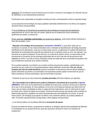 ratificación. En la práctica lo que se hacía es que se volvía a convocar a los testigos con intención de que
se ratificasen en sus declaraciones anteriores.
Finalmente se les cuestionaba si acusaban movidos por odio o animadversión contra el supuesto hereje.
Las acusaciones de los testigos de cargo quedaban asentadas debidamente en los libros y los registros
del Santo Oficio (imprescindible).
Ya en la Audiencia, el Fiscal leía las acusaciones de los testigos sin ningún tipo de explicación.
Seguidamente se volvía a leer pero por partes, dejando que el sospechoso fuera contestando,
igualmente por partes, a cada punto.
El reo, entonces, intentaba contrarrestar con ayuda de su defensor, quien podía solicitar probanzas a
favor del inculpado, como:
- Repudiar a los testigos de la acusación (“suministrar TACHAS” ), cosa difícil, dado que se
mantenían en secreto. El reo miraba embrollarlo todo e intentaba la descalificación del testigo buscando
identificarlo por la declaración -cosa que muchas veces ocurría- y justificando la invalidez del testimonio
basándose en anidmadversión personal (por ejemplo la de un aprendiz contra su amo, por ejemplo, muy
frecuente en el gremio artesano). Es por ello que, en contra de la opinión común, la mayor parte de las
acusaciones no provenían de los enemigos personales del reo sino más bien de las personas más
allegadas al mismo. Con ello se hacía complicado probar por parte del reo la enemistad de aquellos a los
que consideraron personas de su entera confianza.
El reo podían presentar una relación con cuantos nombres de personas quisiera, señalándolas como
personas que por motivo de su enemistad pudieran haber testificado contra ellos. Era una de las
pruebas que más les podía beneficiar porque si acertaban en las persona que les habían delatado y
podían demostrar que existía una enemistad, los Inquisidores podían quedar convencidos de que se
había actuado por motivos personales y dar por terminado el proceso.
- Presentar lo que hoy en día se llamarían pruebas periciales (informes médicos, por ejemplo).
- Oír a los testigos de la defensa para probar la falsedad o inexactitud de la acusación (“aportar
ABONOS”). pero como el reo desconocía los detalles de la denuncia, sucedía a veces que se defendía
de lo que no se le acusaba. En otras palabras, al reo se le incriminaba por ejemplo que había dicho tal
cosa o que se había manifestado en tales o cuales términos heterodoxos, pero sin informarle de quién
los había oído o dónde se habían pronunciado. Entonces él podía pensar que aquello había sucedido en
determinada situación y apelaba a los entonces presentes para que testificaran a su favor, lo que de
hecho hacían. Sin embargo la acusación se refería a otro momento distinto y la prueba quedaba sin
valor. El secreto inquisitorial llevó consigo éstas y otras trágicas consecuencias.
- La en teoría posible y en la práctica dificilísima recusación de jueces.
Cuando se trataba de dichos o proposiciones heréticas, el abogado apenas tenía posibilidad de defender
lo manifestado en sus propios términos, pues ello equivalía a situarse él mismo en condición de
sospechoso.
 